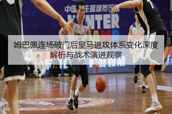 姆巴佩连场破门后皇马进攻体系变化深度解析与战术演进观察