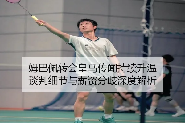 姆巴佩转会皇马传闻持续升温 谈判细节与薪资分歧深度解析